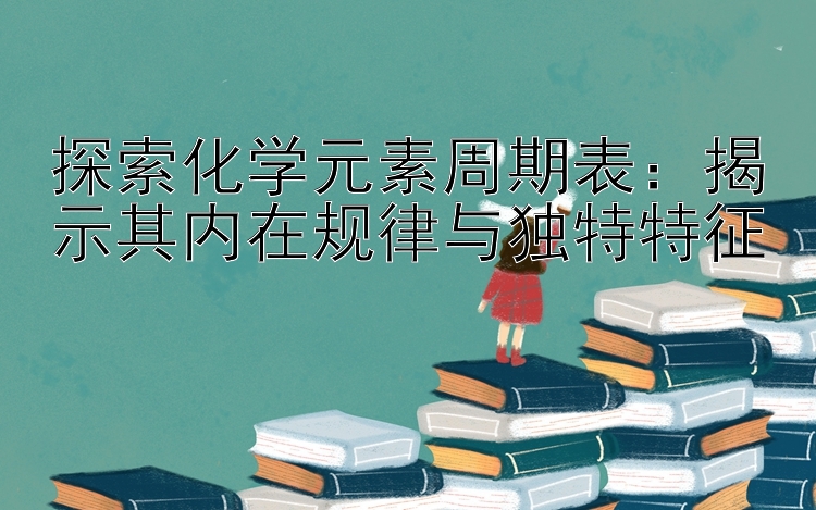 探索化学元素周期表：揭示其内在规律与独特特征