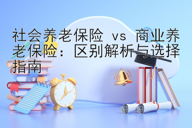 社会养老保险 vs 商业养老保险：区别解析与选择指南