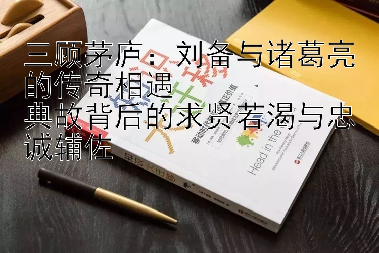 刘备与诸葛亮的传奇相遇  典故背后的求贤若渴与忠诚辅佐