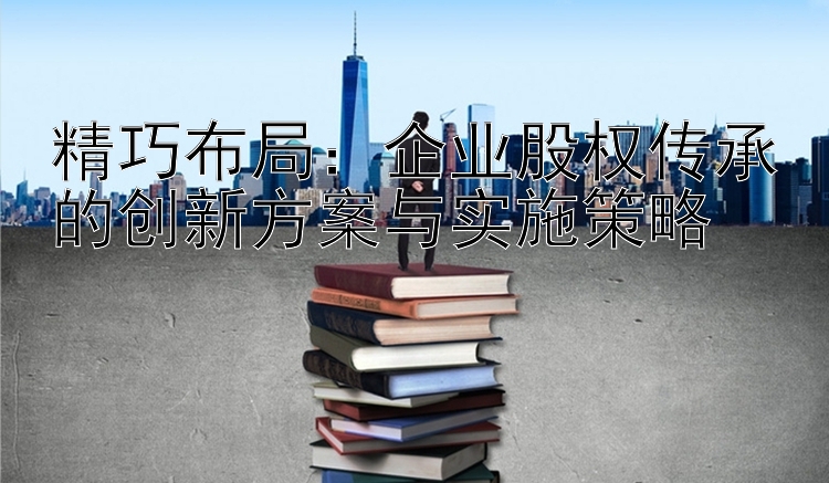 精巧布局：企业股权传承的创新方案与实施策略