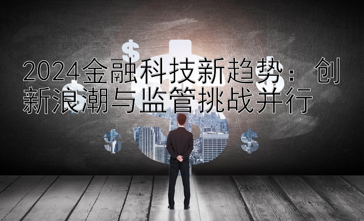 2024金融科技新趋势：创新浪潮与监管挑战并行