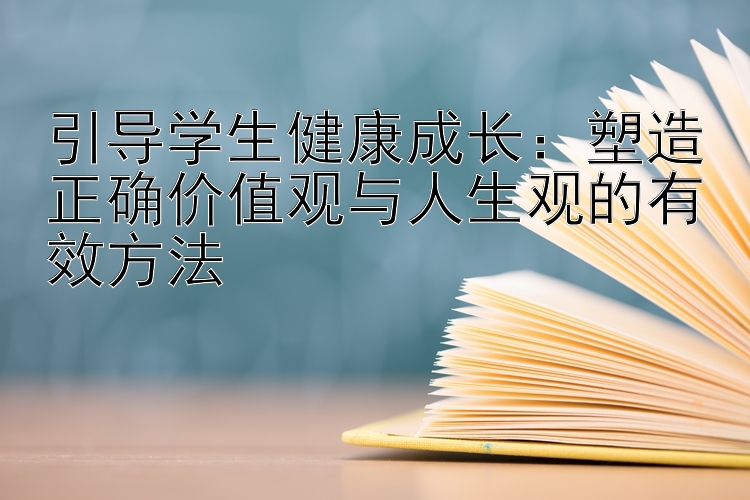 引导学生健康成长：塑造正确价值观与人生观的有效方法