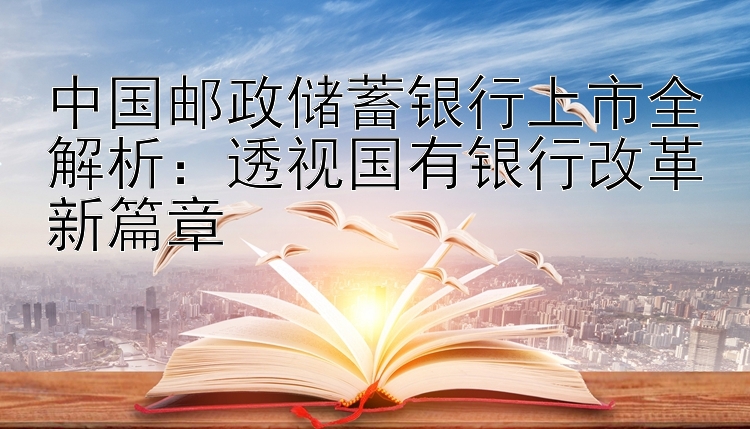 中国邮政储蓄银行上市全解析：透视国有银行改革新篇章