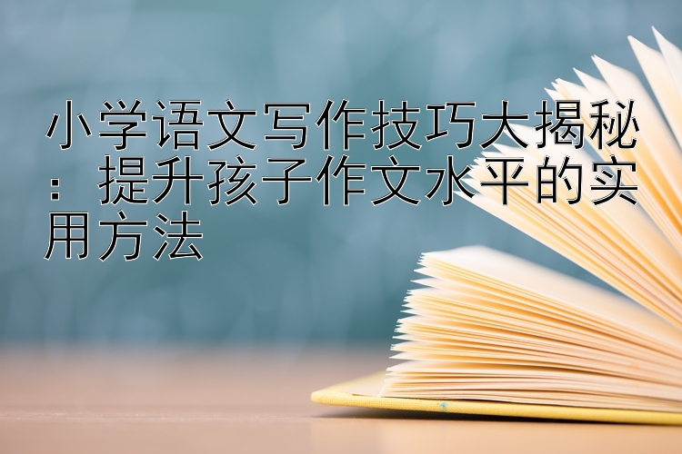 小学语文写作技巧大揭秘：提升孩子作文水平的实用方法