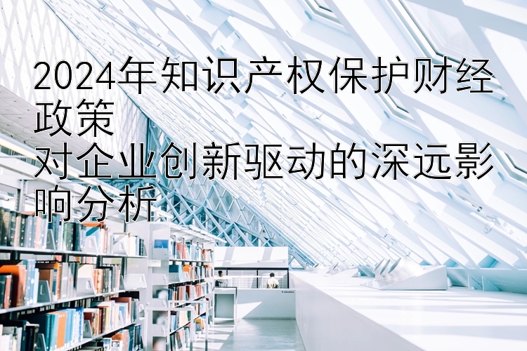 2024年知识产权保护财经政策  
对企业创新驱动的深远影响分析